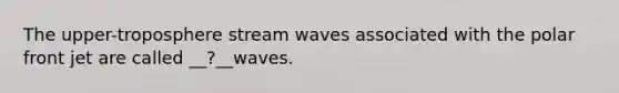 The upper-troposphere stream waves associated with the polar front jet are called __?__waves.