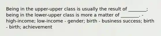 Being in the upper-upper class is usually the result of ________; being in the lower-upper class is more a matter of ________. - high-income; low-income - gender; birth - business success; birth - birth; achievement