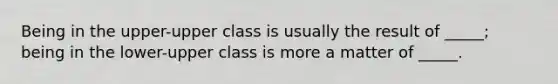 Being in the upper-upper class is usually the result of _____; being in the lower-upper class is more a matter of _____.