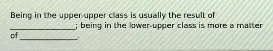 Being in the upper-upper class is usually the result of _________________; being in the lower-upper class is more a matter of _______________.