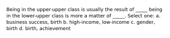 Being in the upper-upper class is usually the result of _____ being in the lower-upper class is more a matter of _____. Select one: a. business success, birth b. high-income, low-income c. gender, birth d. birth, achievement