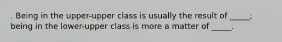 . Being in the upper-upper class is usually the result of _____; being in the lower-upper class is more a matter of _____.