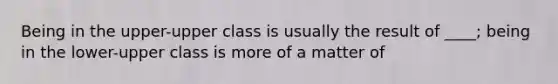 Being in the upper-upper class is usually the result of ____; being in the lower-upper class is more of a matter of