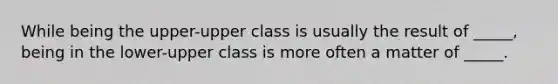 While being the upper-upper class is usually the result of _____, being in the lower-upper class is more often a matter of _____.