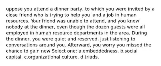 uppose you attend a dinner party, to which you were invited by a close friend who is trying to help you land a job in human resources. Your friend was unable to attend, and you knew nobody at the dinner, even though the dozen guests were all employed in human resource departments in the area. During the dinner, you were quiet and reserved, just listening to conversations around you. Afterward, you worry you missed the chance to gain new Select one: a.embeddedness. b.social capital. c.organizational culture. d.triads.