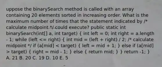 uppose the binarySearch method is called with an array containing 20 elements sorted in increasing order. What is the maximum number of times that the statement indicated by /* calculate midpoint */ could execute? public static int binarySearch(int[] a, int target) ( int left = 0; int right = a.length - 1; while (left target) { right = mid - 1; ) else ( return mid; ) } return -1; } A. 21 B. 20 C. 19 D. 10 E. 5