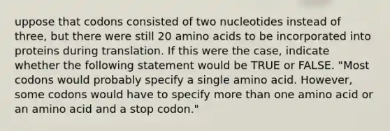 uppose that codons consisted of two nucleotides instead of three, but there were still 20 amino acids to be incorporated into proteins during translation. If this were the case, indicate whether the following statement would be TRUE or FALSE. "Most codons would probably specify a single amino acid. However, some codons would have to specify more than one amino acid or an amino acid and a stop codon."