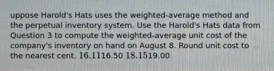 uppose Harold's Hats uses the weighted-average method and the perpetual inventory system. Use the Harold's Hats data from Question 3 to compute the weighted-average unit cost of the company's inventory on hand on August 8. Round unit cost to the nearest cent. 16.1116.50 18.1519.00