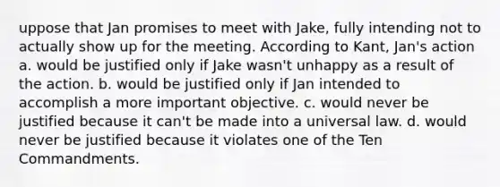 uppose that Jan promises to meet with Jake, fully intending not to actually show up for the meeting. According to Kant, Jan's action a. would be justified only if Jake wasn't unhappy as a result of the action. b. would be justified only if Jan intended to accomplish a more important objective. c. would never be justified because it can't be made into a universal law. d. would never be justified because it violates one of the Ten Commandments.