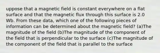 uppose that a magnetic field is constant everywhere on a flat surface and that the magnetic flux through this surface is 2.0 Wb. From these data, which one of the following pieces of information can be determined about the magnetic field? (a)The magnitude of the field (b)The magnitude of the component of the field that is perpendicular to the surface (c)The magnitude of the component of the field that is parallel to the surface