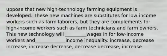 uppose that new high-technology farming equipment is developed. These new machines are substitutes for low-income workers such as farm laborers, but they are complements for high-income workers such as farm technicians and farm owners. This new technology will _________wages in for low-income workers and_____________income inequality. increase, decrease increase, increase decrease, decrease decrease, increase