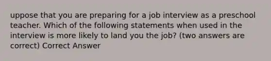 uppose that you are preparing for a job interview as a preschool teacher. Which of the following statements when used in the interview is more likely to land you the job? (two answers are correct) Correct Answer