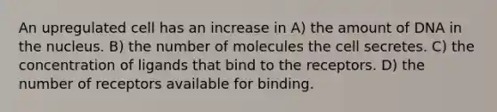 An upregulated cell has an increase in A) the amount of DNA in the nucleus. B) the number of molecules the cell secretes. C) the concentration of ligands that bind to the receptors. D) the number of receptors available for binding.