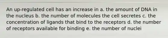 An up-regulated cell has an increase in a. the amount of DNA in the nucleus b. the number of molecules the cell secretes c. the concentration of ligands that bind to the receptors d. the number of receptors available for binding e. the number of nuclei