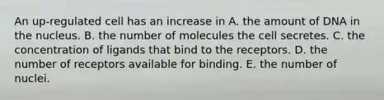 An up-regulated cell has an increase in A. the amount of DNA in the nucleus. B. the number of molecules the cell secretes. C. the concentration of ligands that bind to the receptors. D. the number of receptors available for binding. E. the number of nuclei.