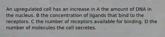 An upregulated cell has an increase in A the amount of DNA in the nucleus. B the concentration of ligands that bind to the receptors. C the number of receptors available for binding. D the number of molecules the cell secretes.