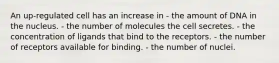 An up-regulated cell has an increase in - the amount of DNA in the nucleus. - the number of molecules the cell secretes. - the concentration of ligands that bind to the receptors. - the number of receptors available for binding. - the number of nuclei.