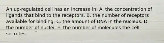 An up-regulated cell has an increase in: A. the concentration of ligands that bind to the receptors. B. the number of receptors available for binding. C. the amount of DNA in the nucleus. D. the number of nuclei. E. the number of molecules the cell secretes.