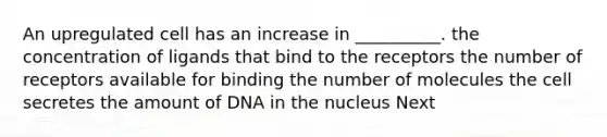 An upregulated cell has an increase in __________. the concentration of ligands that bind to the receptors the number of receptors available for binding the number of molecules the cell secretes the amount of DNA in the nucleus Next