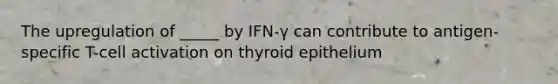 The upregulation of _____ by IFN-γ can contribute to antigen-specific T-cell activation on thyroid epithelium