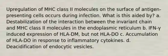 Upregulation of MHC class II molecules on the surface of antigen-presenting cells occurs during infection. What is this aided by? a. Destabilization of the interaction between the invariant chain and MHC class II molecules in the endoplasmic reticulum b. IFN-γ induced expression of HLA-DM, but not HLA-DO c. Accumulation of HLA-DO in response to inflammatory cytokines. d. Deacidification of endocytic vesicles.