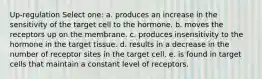 Up-regulation Select one: a. produces an increase in the sensitivity of the target cell to the hormone. b. moves the receptors up on the membrane. c. produces insensitivity to the hormone in the target tissue. d. results in a decrease in the number of receptor sites in the target cell. e. is found in target cells that maintain a constant level of receptors.