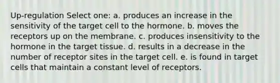 Up-regulation Select one: a. produces an increase in the sensitivity of the target cell to the hormone. b. moves the receptors up on the membrane. c. produces insensitivity to the hormone in the target tissue. d. results in a decrease in the number of receptor sites in the target cell. e. is found in target cells that maintain a constant level of receptors.