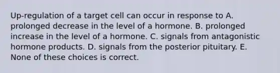 Up-regulation of a target cell can occur in response to A. prolonged decrease in the level of a hormone. B. prolonged increase in the level of a hormone. C. signals from antagonistic hormone products. D. signals from the posterior pituitary. E. None of these choices is correct.