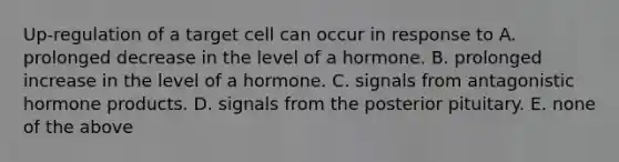 Up-regulation of a target cell can occur in response to A. prolonged decrease in the level of a hormone. B. prolonged increase in the level of a hormone. C. signals from antagonistic hormone products. D. signals from the posterior pituitary. E. none of the above