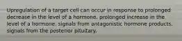 Upregulation of a target cell can occur in response to prolonged decrease in the level of a hormone. prolonged increase in the level of a hormone. signals from antagonistic hormone products. signals from the posterior pituitary.