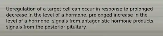 Upregulation of a target cell can occur in response to prolonged decrease in the level of a hormone. prolonged increase in the level of a hormone. signals from antagonistic hormone products. signals from the posterior pituitary.