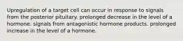 Upregulation of a target cell can occur in response to signals from the posterior pituitary. prolonged decrease in the level of a hormone. signals from antagonistic hormone products. prolonged increase in the level of a hormone.