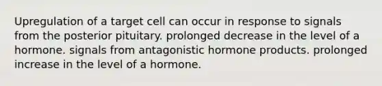 Upregulation of a target cell can occur in response to signals from the posterior pituitary. prolonged decrease in the level of a hormone. signals from antagonistic hormone products. prolonged increase in the level of a hormone.