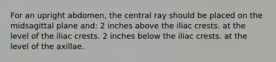 For an upright abdomen, the central ray should be placed on the midsagittal plane and: 2 inches above the iliac crests. at the level of the iliac crests. 2 inches below the iliac crests. at the level of the axillae.