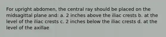 For upright abdomen, the central ray should be placed on the midsagittal plane and: a. 2 inches above the iliac crests b. at the level of the iliac crests c. 2 inches below the iliac crests d. at the level of the axillae