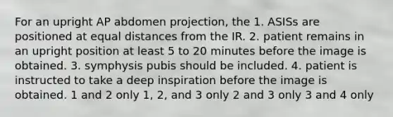 For an upright AP abdomen projection, the 1. ASISs are positioned at equal distances from the IR. 2. patient remains in an upright position at least 5 to 20 minutes before the image is obtained. 3. symphysis pubis should be included. 4. patient is instructed to take a deep inspiration before the image is obtained. 1 and 2 only 1, 2, and 3 only 2 and 3 only 3 and 4 only