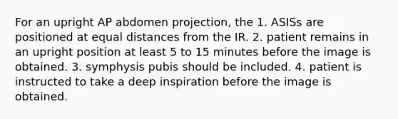 For an upright AP abdomen projection, the 1. ASISs are positioned at equal distances from the IR. 2. patient remains in an upright position at least 5 to 15 minutes before the image is obtained. 3. symphysis pubis should be included. 4. patient is instructed to take a deep inspiration before the image is obtained.