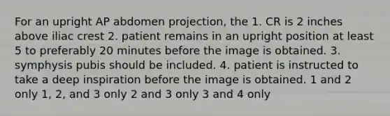 For an upright AP abdomen projection, the 1. CR is 2 inches above iliac crest 2. patient remains in an upright position at least 5 to preferably 20 minutes before the image is obtained. 3. symphysis pubis should be included. 4. patient is instructed to take a deep inspiration before the image is obtained. 1 and 2 only 1, 2, and 3 only 2 and 3 only 3 and 4 only