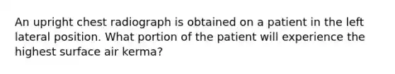 An upright chest radiograph is obtained on a patient in the left lateral position. What portion of the patient will experience the highest surface air kerma?