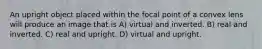 An upright object placed within the focal point of a convex lens will produce an image that is A) virtual and inverted. B) real and inverted. C) real and upright. D) virtual and upright.