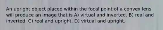 An upright object placed within the focal point of a convex lens will produce an image that is A) virtual and inverted. B) real and inverted. C) real and upright. D) virtual and upright.