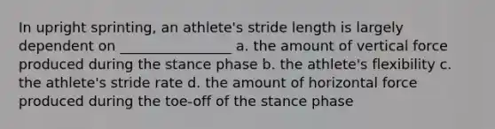 In upright sprinting, an athlete's stride length is largely dependent on ________________ a. the amount of vertical force produced during the stance phase b. the athlete's flexibility c. the athlete's stride rate d. the amount of horizontal force produced during the toe-off of the stance phase