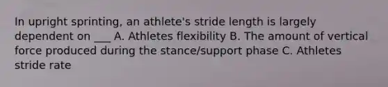 In upright sprinting, an athlete's stride length is largely dependent on ___ A. Athletes flexibility B. The amount of vertical force produced during the stance/support phase C. Athletes stride rate