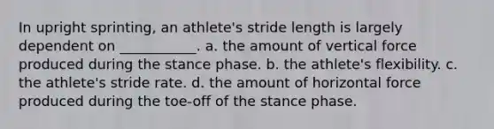 In upright sprinting, an athlete's stride length is largely dependent on ___________. a. the amount of vertical force produced during the stance phase. b. the athlete's flexibility. c. the athlete's stride rate. d. the amount of horizontal force produced during the toe-off of the stance phase.