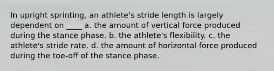 In upright sprinting, an athlete's stride length is largely dependent on ____ a. the amount of vertical force produced during the stance phase. b. the athlete's flexibility. c. the athlete's stride rate. d. the amount of horizontal force produced during the toe-off of the stance phase.