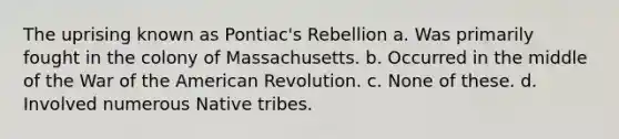 The uprising known as Pontiac's Rebellion a. Was primarily fought in the colony of Massachusetts. b. Occurred in the middle of the War of the American Revolution. c. None of these. d. Involved numerous Native tribes.