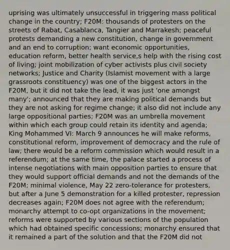uprising was ultimately unsuccessful in triggering mass political change in the country; F20M: thousands of protesters on the streets of Rabat, Casablanca, Tangier and Marrakesh; peaceful protests demanding a new constitution, change in government and an end to corruption; want economic opportunities, education reform, better health service,s help with the rising cost of living; joint mobilization of cyber activists plus civil society networks; Justice and Charity (Islamist movement with a large grassroots constituency) was one of the biggest actors in the F20M, but it did not take the lead, it was just 'one amongst many'; announced that they are making political demands but they are not asking for regime change; it also did not include any large oppositional parties; F20M was an umbrella movement within which each group could retain its identity and agenda; King Mohammed VI: March 9 announces he will make reforms, constitutional reform, improvement of democracy and the rule of law; there would be a reform commission which would result in a referendum; at the same time, the palace started a process of intense negotiations with main opposition parties to ensure that they would support official demands and not the demands of the F20M; minimal violence, May 22 zero-tolerance for protesters, but after a June 5 demonstration for a killed protester, repression decreases again; F20M does not agree with the referendum; monarchy attempt to co-opt organizations in the movement; reforms were supported by various sections of the population which had obtained specific concessions; monarchy ensured that it remained a part of the solution and that the F20M did not