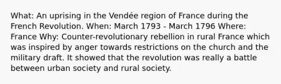 What: An uprising in the Vendée region of France during the French Revolution. When: March 1793 - March 1796 Where: France Why: Counter-revolutionary rebellion in rural France which was inspired by anger towards restrictions on the church and the military draft. It showed that the revolution was really a battle between urban society and rural society.