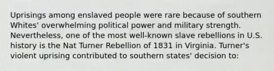 Uprisings among enslaved people were rare because of southern Whites' overwhelming political power and military strength. Nevertheless, one of the most well-known slave rebellions in U.S. history is the Nat Turner Rebellion of 1831 in Virginia. Turner's violent uprising contributed to southern states' decision to: