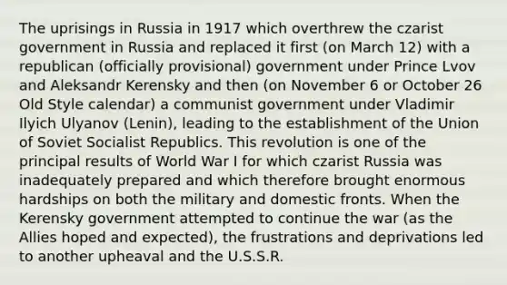 The uprisings in Russia in 1917 which overthrew the czarist government in Russia and replaced it first (on March 12) with a republican (officially provisional) government under Prince Lvov and Aleksandr Kerensky and then (on November 6 or October 26 Old Style calendar) a communist government under Vladimir Ilyich Ulyanov (Lenin), leading to the establishment of the Union of Soviet Socialist Republics. This revolution is one of the principal results of World War I for which czarist Russia was inadequately prepared and which therefore brought enormous hardships on both the military and domestic fronts. When the Kerensky government attempted to continue the war (as the Allies hoped and expected), the frustrations and deprivations led to another upheaval and the U.S.S.R.